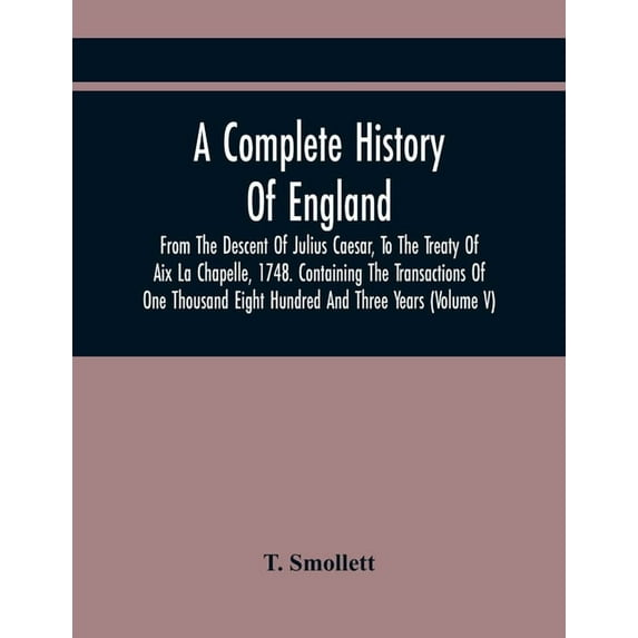A Complete History Of England, From The Descent Of Julius Caesar, To The Treaty Of Aix La Chapelle, 1748. Containing The, (Paperback)