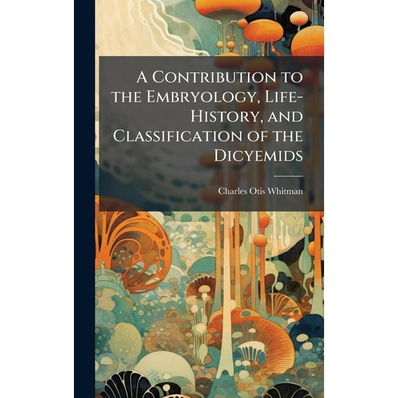 A Contribution to the Embryology, Life-History, and Classification of the Dicyemids, (Hardcover)