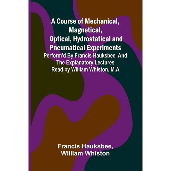A Course of Mechanical, Magnetical, Optical, Hydrostatical and Pneumatical Experiments; perform'd by Francis Hauksb, (Paperback)