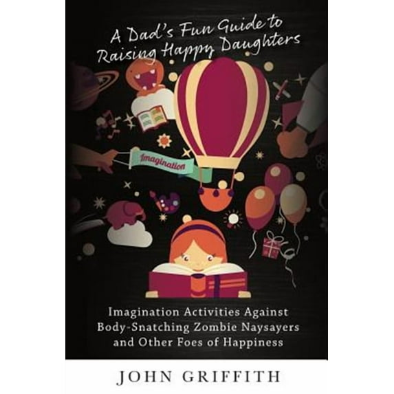 A Dad's Fun Guide to Raising Happy Daughters: Imagination Activities Against body-Snatching Zombie Naysayers And Other Foes of Happiness