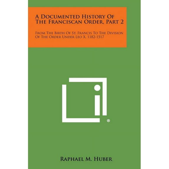 A Documented History of the Franciscan Order, Part 2: From the Birth of St. Francis to the Division of the Order Under Leo X, 1182-1517 Paperback 1494118033 9781494118037 Raphael M. Huber