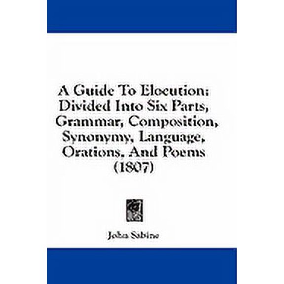 A Guide To Elocution : Divided Into Six Parts, Grammar, Composition, Synonymy, Language, Orations, And Poems (1807) (Paperback)