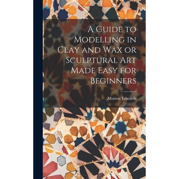 A Guide to Modelling in Clay and Wax or Sculptural Art Made Easy for Beginners, (Hardcover)