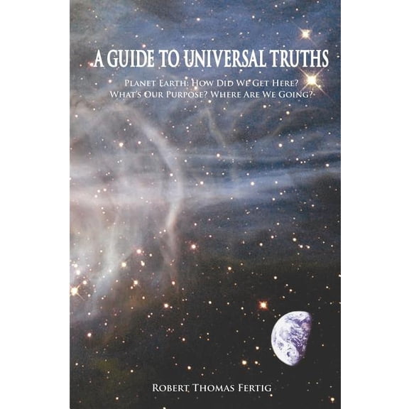 A Guide to Universal Truths : Planet Earth: How Did We Get Here? What Is Our Purpose? Where Are We Going?