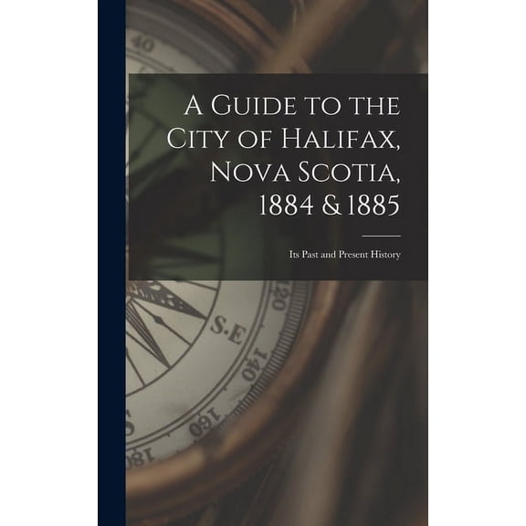 A Guide to the City of Halifax, Nova Scotia, 1884 & 1885 : Its Past and Present History (Hardcover)