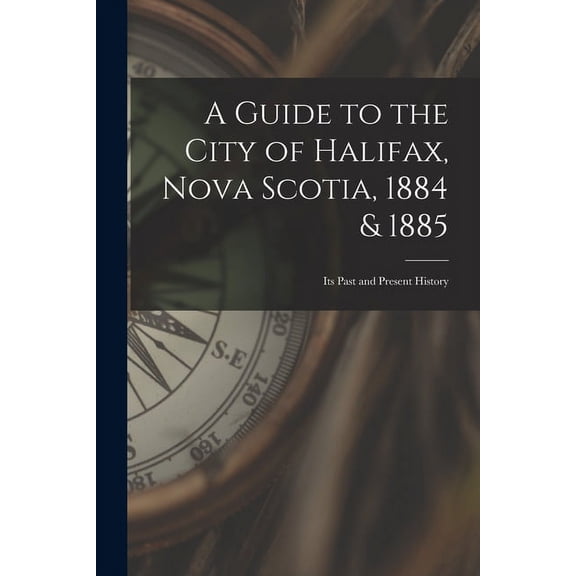 A Guide to the City of Halifax, Nova Scotia, 1884 & 1885 : Its Past and Present History (Paperback)