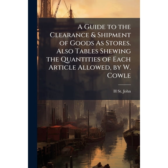 A Guide to the Clearance & Shipment of Goods As Stores. Also Tables Shewing the Quantities of Each Article Allowed, by W. Cowle (Paperback)