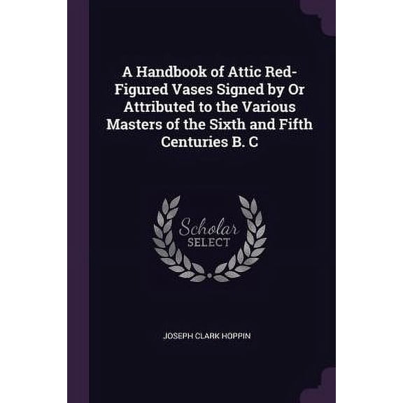 A Handbook of Attic Red-Figured Vases Signed by Or Attributed to the Various Masters of the Sixth and Fifth Centuries B. C Paperback 1377585158 9781377585154 Joseph Clark Hoppin