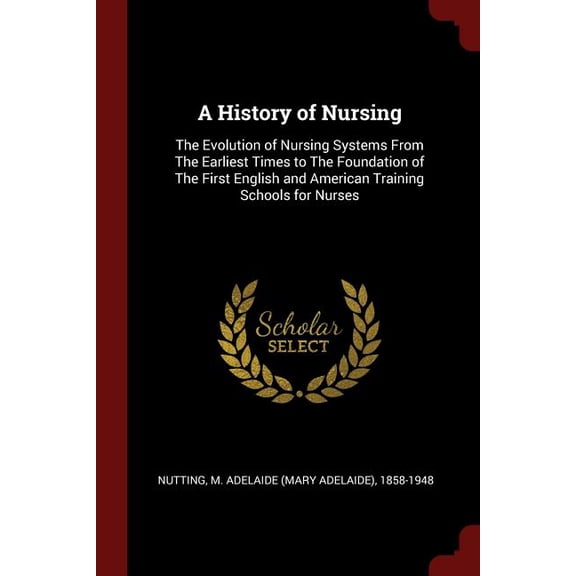 A History of Nursing : The Evolution of Nursing Systems From The Earliest Times to The Foundation of The First English and American Training Schools for Nurses (Paperback)