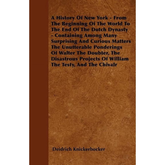 A History Of New York - From The Beginning Of The World To The End Of The Dutch Dynasty - Containing Among Many Surprising And Curious Matters The Unutterable Ponderings Of Walter The Doubter, The Disastrous Projects Of William The Testy, And The Chivalr (Paperback)