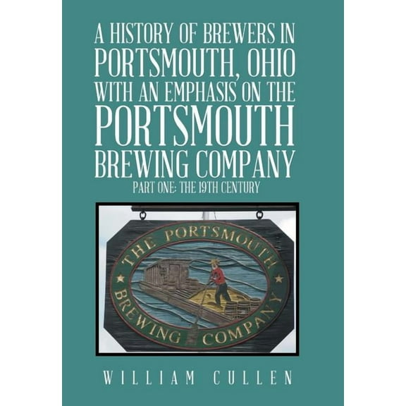 A History of Brewers in Portsmouth, Ohio with an Emphasis on the Portsmouth Brewing Company Part One: The 19th Century Hardcover 1524559881 9781524559885 William Cullen