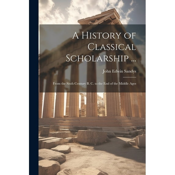 A History of Classical Scholarship ... : From the Sixth Century B. C. to the End of the Middle Ages (Paperback)