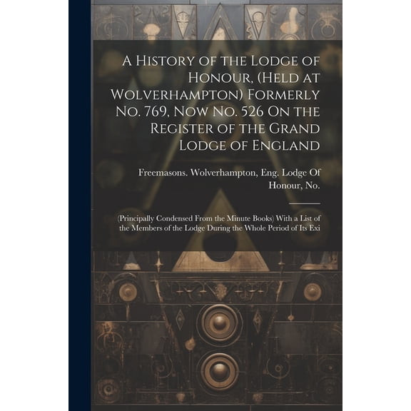 A History of the Lodge of Honour, (Held at Wolverhampton) Formerly No. 769, Now No. 526 On the Register of the Grand Lodge of England (Paperback)