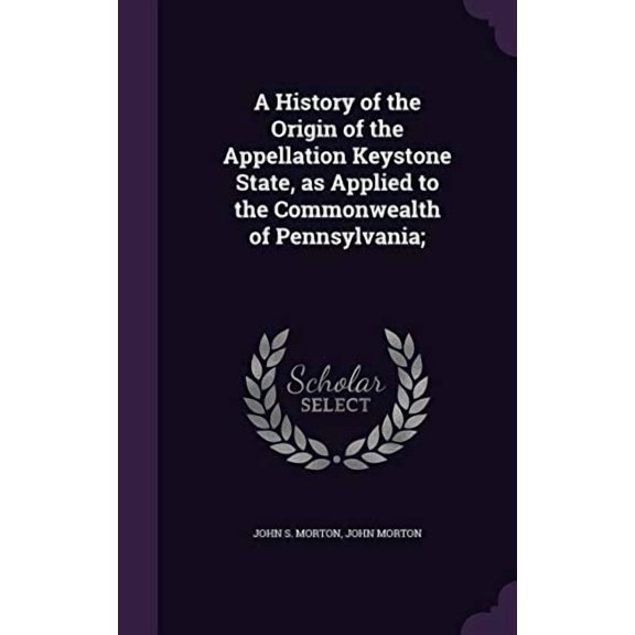 A History of the Origin of the Appellation Keystone State, as Applied to the Commonwealth of Pennsylvania; Hardcover 1347472738 9781347472736 John S. Morton, John Morton