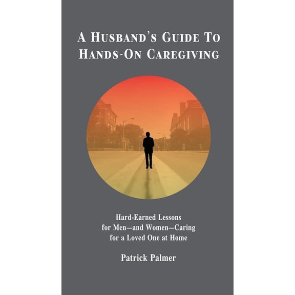 A Husband's Guide to Hands-On Caregiving: Hard-Earned Lessons for Men-and Women-Caring for a Loved One at Home, (Hardcover)