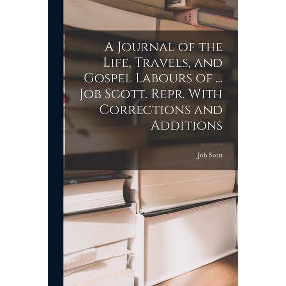 A Journal of the Life, Travels, and Gospel Labours of ... Job Scott. Repr. With Corrections and Additions, (Paperback)