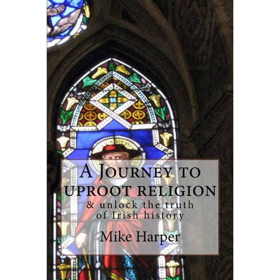 A Journey to Uproot Religion : & Unlock the Truth of Irish History
