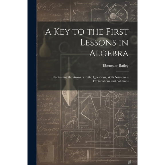 A Key to the First Lessons in Algebra : Containing the Answers to the Questions, With Numerous Explanations and Solutions (Paperback)