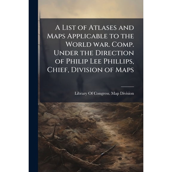 A List of Atlases and Maps Applicable to the World war. Comp. Under the Direction of Philip Lee Phillips, Chief, Division of Maps (Paperback)