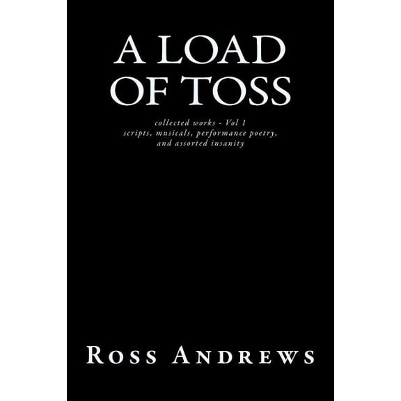 A Load of Toss - Collected Works Volume 1 : Scripts, Musicals, Performance Poetry, and Assorted Insanity