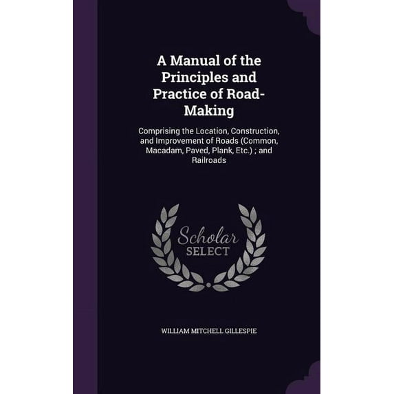 A Manual of the Principles and Practice of Road-Making : Comprising the Location, Construction, and Improvement of Roads (Common, Macadam, Paved, Plank, Etc.); and Railroads (Hardcover)