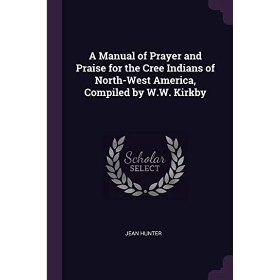 A Manual of Prayer and Praise for the Cree Indians of North-West America, Compiled by W.W. Kirkby Paperback 1377887537 9781377887531 Jean Hunter