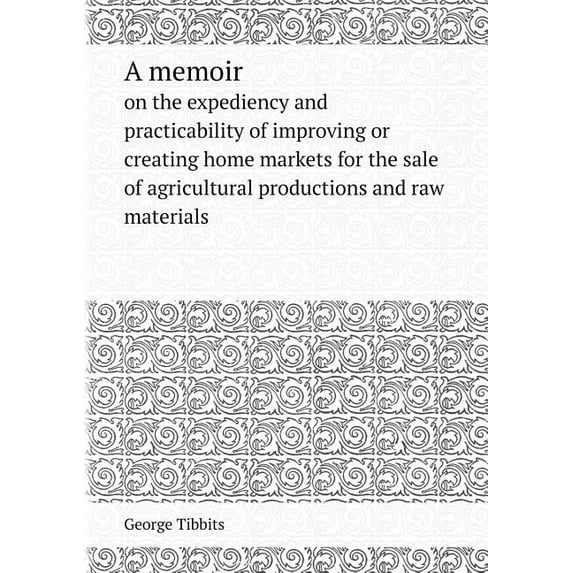 A Memoir on the Expediency and Practicability of Improving or Creating Home Markets for the Sale of Agricultural Productions and Raw Materials (Paperback)