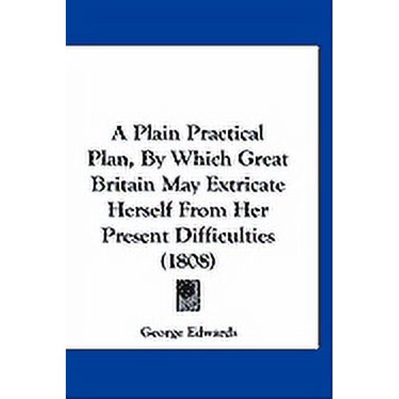 A Plain Practical Plan, By Which Great Britain May Extricate Herself From Her Present Difficulties (1808) (Paperback)