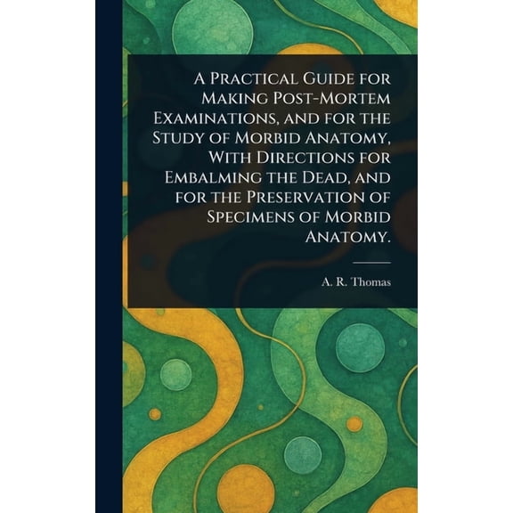 A Practical Guide for Making Post-Mortem Examinations, and for the Study of Morbid Anatomy, With Directions for Embalmin, (Hardcover)