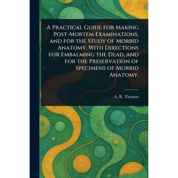 A Practical Guide for Making Post-Mortem Examinations, and for the Study of Morbid Anatomy, With Directions for Embalmin, (Paperback)