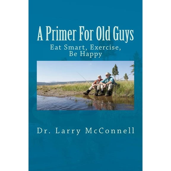 A Primer For Old Guys: Eat Smart, Exercise, Be Happy Paperback 1495907384 9781495907388 Dr. Larry McConnell