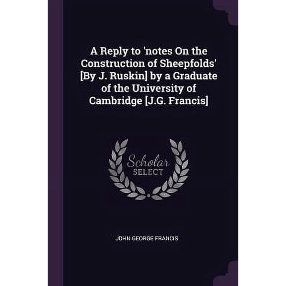 A Reply to notes On the Construction of Sheepfolds [By J. Ruskin] by a Graduate of the University of Cambridge [J.G. Francis] Paperback 137795417X 9781377954172 John George Francis
