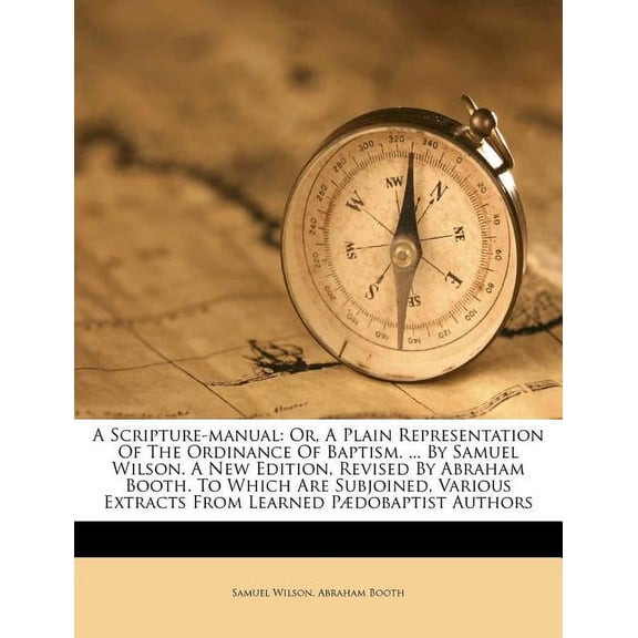A Scripture-Manual : Or, a Plain Representation of the Ordinance of Baptism. ... by Samuel Wilson. a New Edition, Revised by Abraham Booth. to Which Are Subjoined, Various Extracts from Learned Pdobaptist Authors