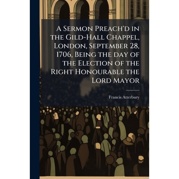 A Sermon Preach'd in the Gild-Hall Chappel, London, September 28, 1706, Being the day of the Election of the Right Honourable the Lord Mayor (Paperback)