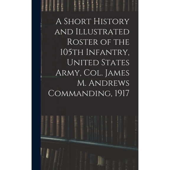 A Short History and Illustrated Roster of the 105th Infantry, United States Army, Col. James M. Andrews Commanding, 1917, (Hardcover)