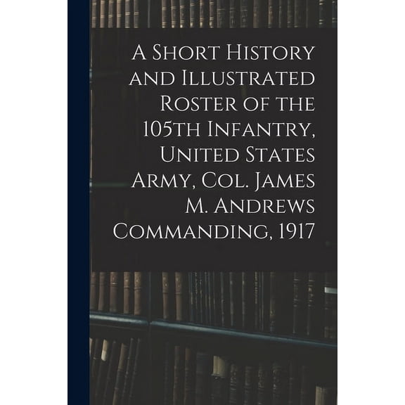 A Short History and Illustrated Roster of the 105th Infantry, United States Army, Col. James M. Andrews Commanding, 1917 (Paperback)