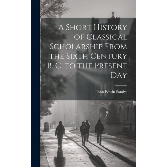 A Short History of Classical Scholarship From the Sixth Century B. C. to the Present Day, (Hardcover)