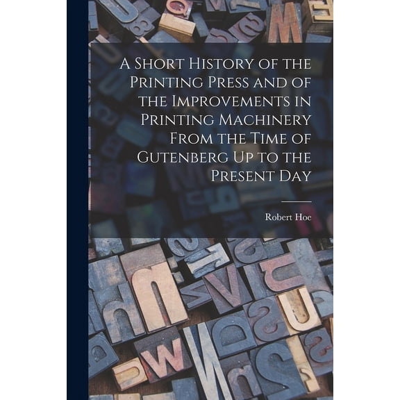 A Short History of the Printing Press and of the Improvements in Printing Machinery From the Time of Gutenberg Up to the Present Day