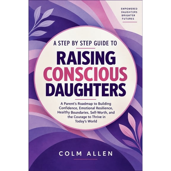 A Step by Step Guide to Raising Conscious Daughters: A Parent's Roadmap to Building Confidence, Emotional Resilience, He, (Paperback)