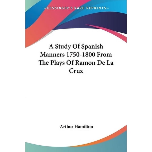 A Study Of Spanish Manners 1750-1800 From The Plays Of Ramon De La Cruz Paperback 1432628631 9781432628635 Arthur Hamilton