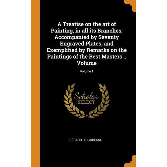 A Treatise on the Art of Painting, in All Its Branches; Accompanied by Seventy Engraved Plates, and Exemplified by Remarks on the Paintings of the Best Masters .. Volume; Volume 1 (Hardcover)