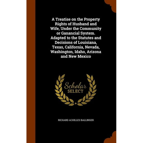 A Treatise on the Property Rights of Husband and Wife, Under the Community or Ganancial System. Adapted to the Statutes and Decisions of Louisiana, Texas, California, Nevada, Washington, Idaho, Arizon