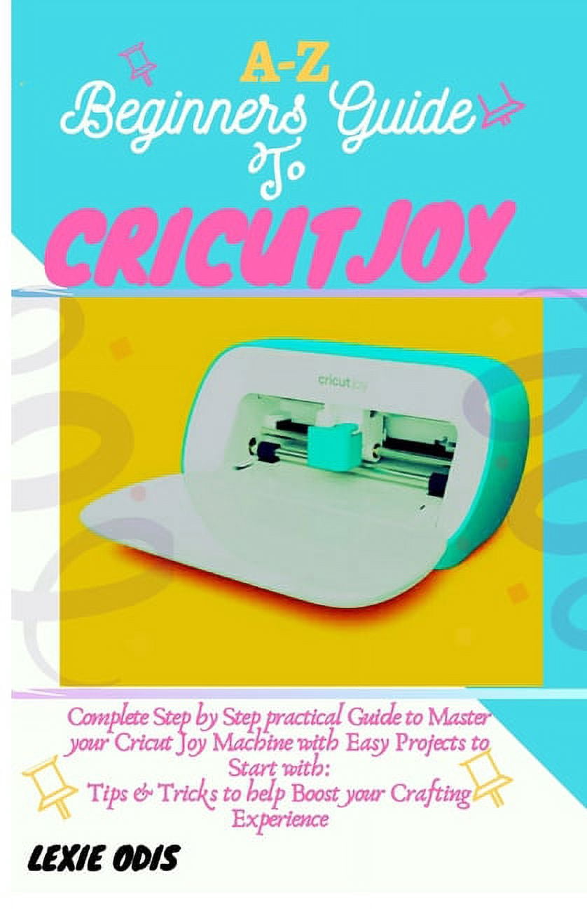 A-Z Beginners Guide to Cricut Joy: Complete Step by Step Practical Guide to Master your Cricut Joy Machine with Easy Pro