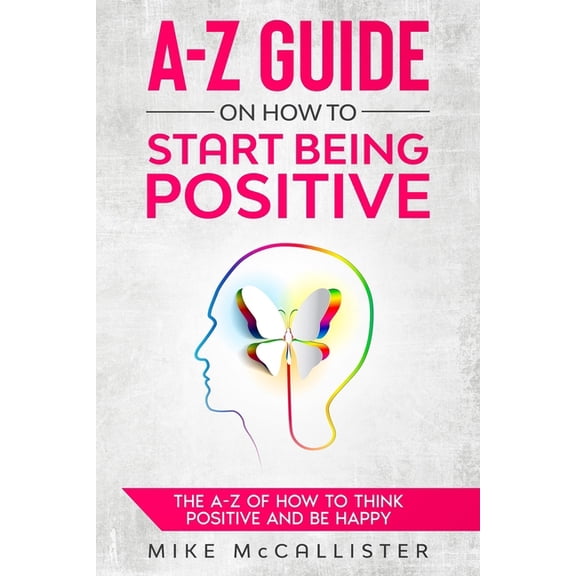 A-Z Guide to Positivity A-Z Guide On How To Start Being Positive: The A-Z Of How To Think Positive And Be Happy, Book 1, (Paperback)