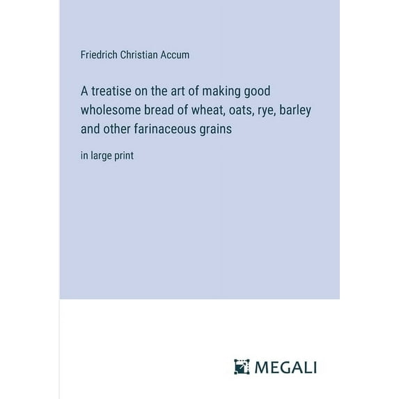 A treatise on the art of making good wholesome bread of wheat, oats, rye, barley and other farinaceous grains: in large , (Paperback)