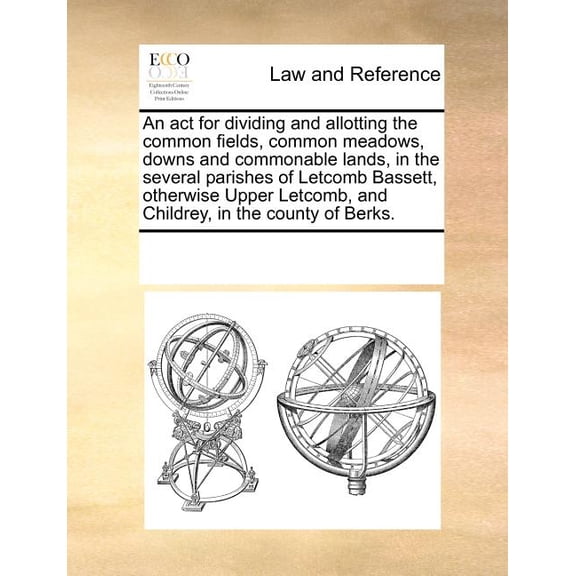 An ACT for Dividing and Allotting the Common Fields, Common Meadows, Downs and Commonable Lands, in the Several Parishes of Letcomb Bassett, Otherwise Upper Letcomb, and Childrey, in the County of Ber