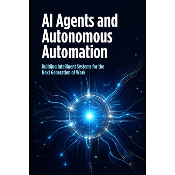 AI Agents and Autonomous Automation: How Intelligent Agents Are Transforming Work, Business, and the Future of Technolog, (Paperback)