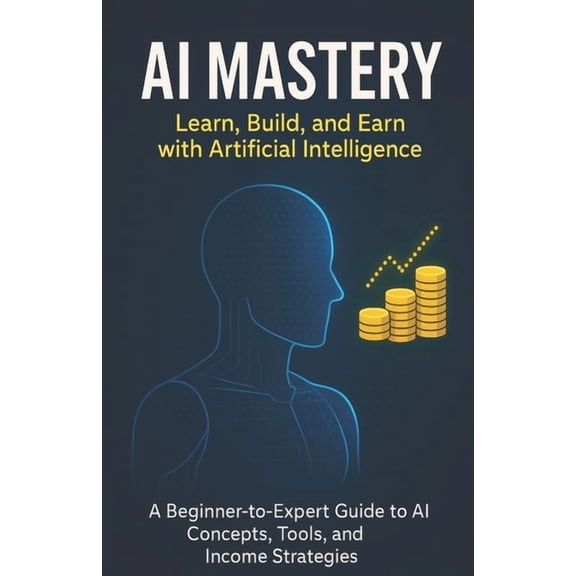 AI Mastery: Learn, Build, and Earn with Artificial Intelligence: A Beginner-to-Expert Guide to AI Concepts, Tools, and I, (Paperback)