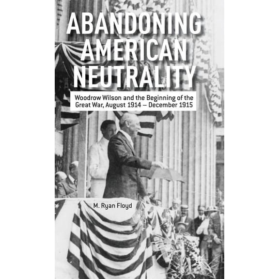 Abandoning American Neutrality: Woodrow Wilson and the Beginning of the Great War, August 1914 - December 1915, (Hardcover)