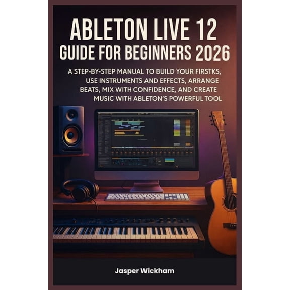 Ableton Live 12 Guide for Beginners 2026: A Step-by-Step Manual to Build Your First Tracks, Use Instruments and Effects,, (Paperback)